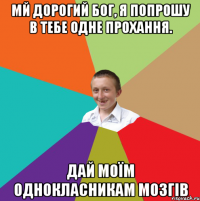 Мй дорогий Бог, я попрошу в тебе одне прохання. Дай моїм однокласникам мозгів