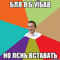 Бля я б уїбав Но лєнь вставать