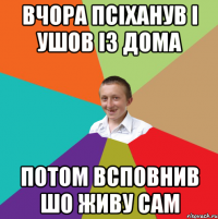 вчора псіханув і ушов із дома потом всповнив шо живу сам