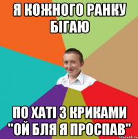 я кожного ранку бігаю по хаті з криками "ой бля я проспав"