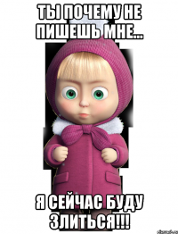 Ты почему не пишешь мне... Я сейчас буду злиться!!!