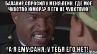 Балакир спросил у меня:Пейн, где мое чувство юмора? Я его не чувствую! А я ему:Саня, У ТЕБЯ ЕГО НЕТ!