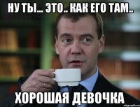 Ну ты... это.. как его там.. Хорошая девочка