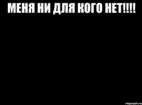 Меня ни для кого нет!!!! 
