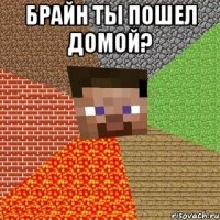 брайн ты пошел домой? 