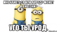 Мне кажеться или я урод? Может и вжызни? Уго ты урод.