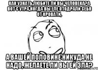 Как узнать,любите ли вы человека?А вот с утра,когда вы еле отодрали себя от кровати, а вашей половине никуда не надо, желаете ли вы ей зла?