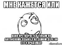 мне кажется или ваня претворяется тупым по англискому языку.А на самом деле он его и придумал