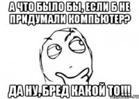 А что было бы, если б не придумали компьютер? Да ну, бред какой то!!!