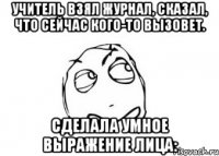 Учитель взял журнал, сказал, что сейчас кого-то вызовет. Сделала умное выражение лица: