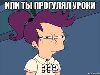 или ты прогулял уроки ???