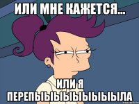 Или мне кажется... Или я перепыыыыыыыыыла