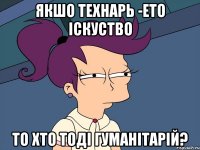 Якшо технарь -ето іскуство то хто тоді гуманітарій?