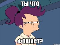 ТЫ ЧТО ФОШИСТ?