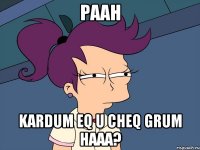 Paah Kardum eq u cheq grum haaa?