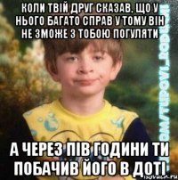 коли твій друг сказав, що у нього багато справ у тому він не зможе з тобою погуляти а через пів години ти побачив його в доті