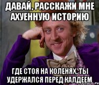 Давай, расскажи мне ахуенную историю Где стоя на коленях, ты удержался перед калдеем