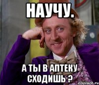 Научу. А ты в аптеку сходишь ?