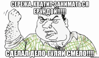 СЕРЕЖА, ХВАТИТ ЗАНИМАТЬСЯ ЕРУНДОЙ!!!!! СДЕЛАЛ ДЕЛО-ГУЛЯЙ СМЕЛО!!!!