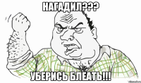 НАГАДИЛ??? УБЕРИСЬ БЛЕАТЬ!!!