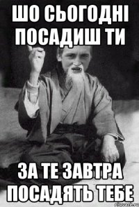 шо сьогодні посадиш ти за те завтра посадять тебе