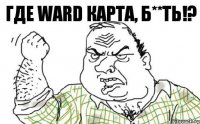 ГДЕ WARD КАРТА, Б**ТЬ!?