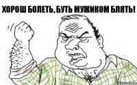 хорош болеть, буть мужиком блять!