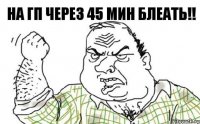 НА ГП ЧЕРЕЗ 45 МИН БЛЕАТЬ!!