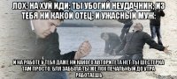 Лох; На хуй иди; Ты убогий неудачник; Из тебя ни какой отец; И ужасный муж: И на работе у тебя даже ни какого авторитета нет ты шестерка там просто. Бля забыла ты же Лох печальный до утра работаешь