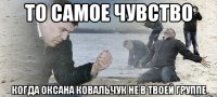 ТО САМОЕ ЧУВСТВО КОГДА ОКСАНА КОВАЛЬЧУК НЕ В ТВОЕЙ ГРУППЕ