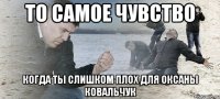 ТО САМОЕ ЧУВСТВО КОГДА ТЫ СЛИШКОМ ПЛОХ ДЛЯ ОКСАНЫ КОВАЛЬЧУК