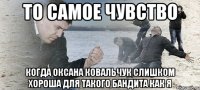 ТО САМОЕ ЧУВСТВО КОГДА ОКСАНА КОВАЛЬЧУК СЛИШКОМ ХОРОША ДЛЯ ТАКОГО БАНДИТА КАК Я