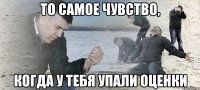 ТО САМОЕ ЧУВСТВО, КОГДА У ТЕБЯ упали оценки