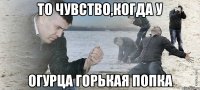 то чувство,когда у Огурца горькая попка