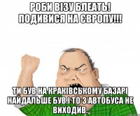 Роби Візу БЛЕАТЬ! подивися на Європу!!! Ти був на краківському базарі найдальше був.І то з автобуса не виходив.