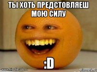 ты хоть предстовляеш мою силу :D