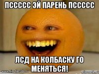 Пссссс эй парень пссссс ЛСД на колбаску го меняться!