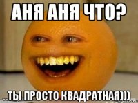 Аня Аня что? Ты просто квадратная)))