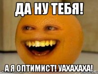 Да ну тебя! А я оптимист! Уахахаха!