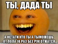 ты, дада ты а кстати кто ты а тыможешь от пола 10 раз без рук отжатся