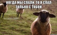 Когда мы спали, то я спал только с тобой 