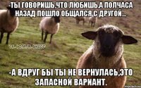 -Ты говоришь,что любишь,а полчаса назад пошло общался с другой... -А вдруг бы ты не вернулась,это запасной вариант.