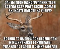 Зачем твой одногруппник тебя всегда встречает возле дома и вы идёте вместе на учебу? Вообще то на прошлой недели, там женщину какие то хулиганы ударили по голове и сумку забрали