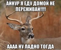 Айнур я еду домой не переживай!!!! аааа ну ладно тогда