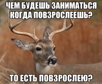 ЧЕМ БУДЕШЬ ЗАНИМАТЬСЯ КОГДА ПОВЗРОСЛЕЕШЬ? ТО ЕСТЬ ПОВЗРОСЛЕЮ?