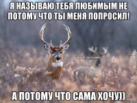 Я называю тебя любимым не потому что ты меня попросил! А потому что сама хочу))