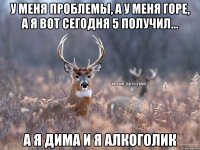 у меня проблемы, а у меня горе, а я вот сегодня 5 получил... а я Дима и я алкоголик