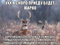 ухх я скоро приеду будет жарко дорогой боюсь не получится, ко мне друг пришел хочет поработать со мной а ну это привыше всего, умница моя хочет все у меть