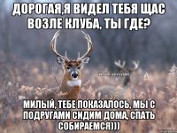 Дорогая,я видел тебя щас возле клуба, ты где? Милый, тебе показалось, мы с подругами сидим дома, спать собираемся)))