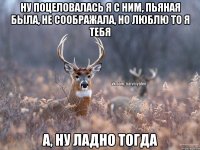 Ну поцеловалась я с ним, пьяная была, не соображала, но люблю то я тебя А, ну ладно тогда